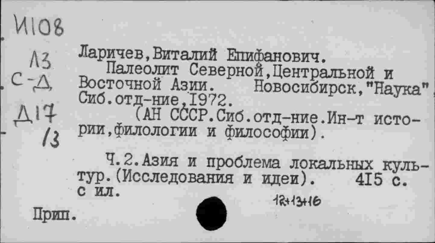 ﻿Шб
Ai
ДІЇ
11
Ларичев,Виталий Епифанович.
Палеолит Северной,Центральной и Восточной Азии. Новосибирск,"Наука" Сиб.отд-ние,1972.
(АН СССР.Сиб.отд-ние.Ин-т истории, филологии и философии).
4.2.Азия и проблема локальных культур. (Исследования и идеи). 415 с. с ил.
Прип.